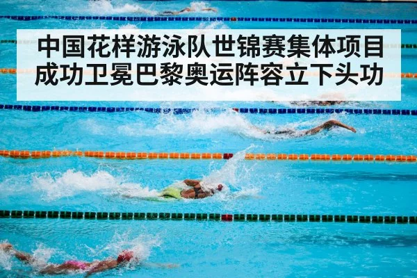 中国花样游泳队世锦赛集体项目成功卫冕巴黎奥运阵容立下头功